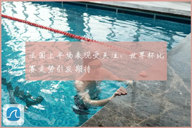 法国上半场表现受关注，世界杯比赛走势引发期待