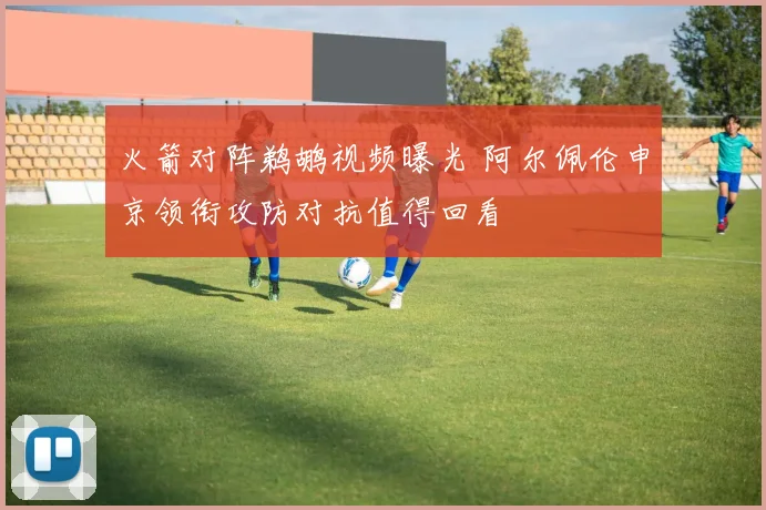 火箭对阵鹈鹕视频曝光 阿尔佩伦申京领衔攻防对抗值得回看