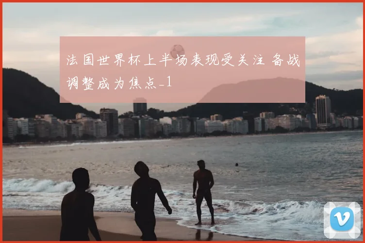 法国世界杯上半场表现受关注 备战调整成为焦点_1