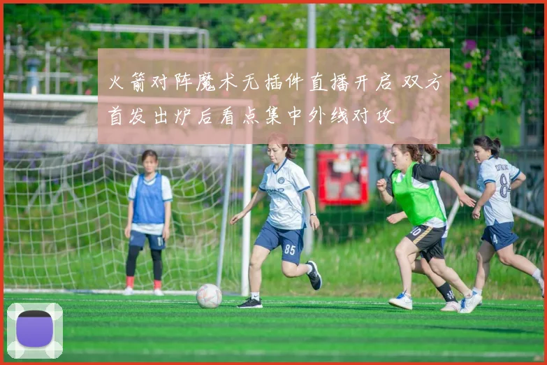 火箭对阵魔术无插件直播开启 双方首发出炉后看点集中外线对攻