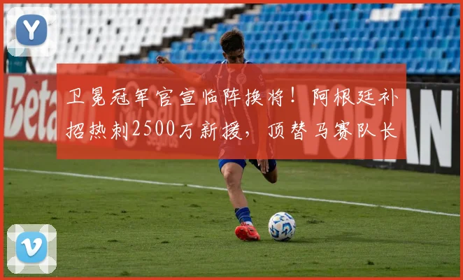 卫冕冠军官宣临阵换将！阿根廷补招热刺2500万新援，顶替马赛队长