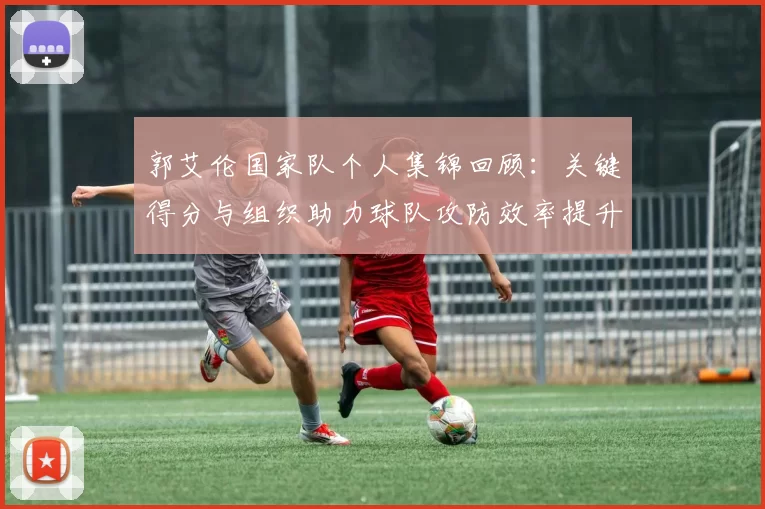 郭艾伦国家队个人集锦回顾：关键得分与组织助力球队攻防效率提升