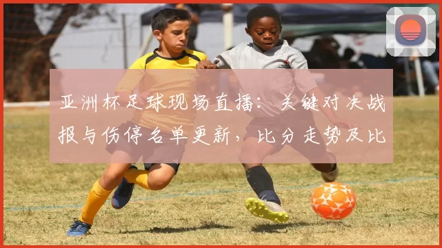 亚洲杯足球现场直播：关键对决战报与伤停名单更新，比分走势及比赛看点