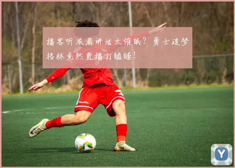 播客听浓眉讲话太催眠？勇士追梦格林竟然直播打瞌睡！