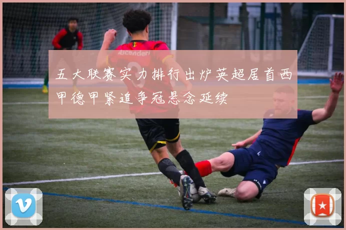 五大联赛实力排行出炉英超居首西甲德甲紧追争冠悬念延续