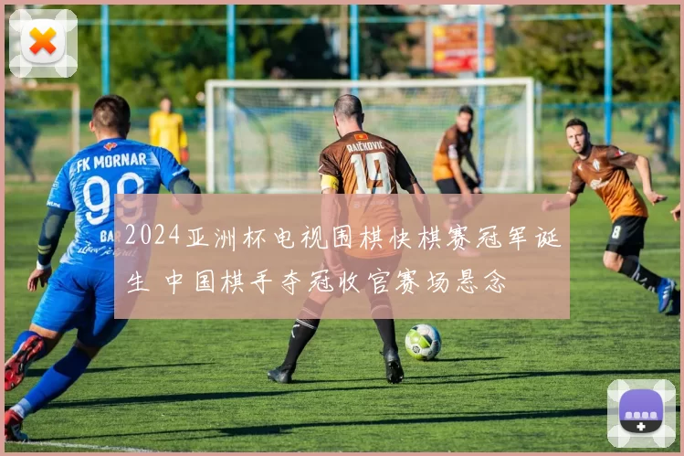 2024亚洲杯电视围棋快棋赛冠军诞生 中国棋手夺冠收官赛场悬念