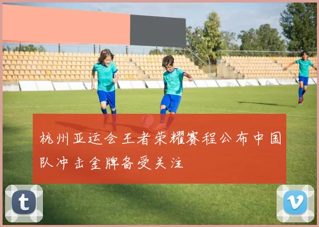 杭州亚运会王者荣耀赛程公布中国队冲击金牌备受关注