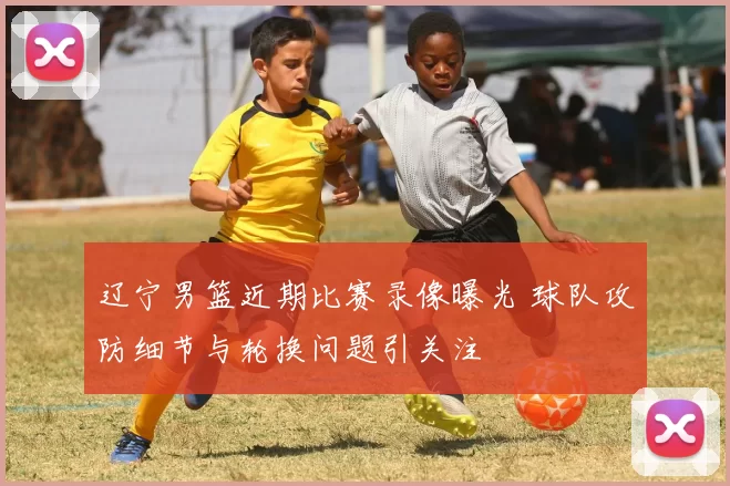 辽宁男篮近期比赛录像曝光 球队攻防细节与轮换问题引关注