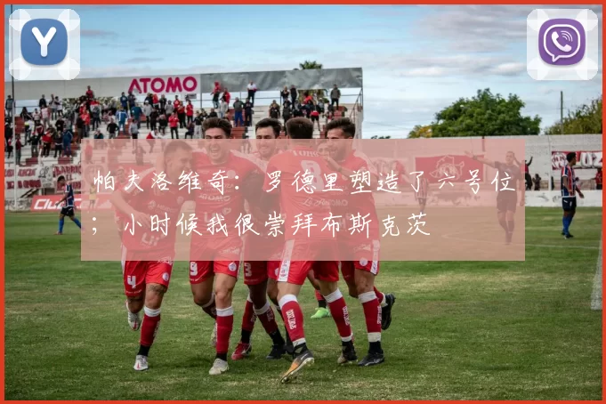 帕夫洛维奇：罗德里塑造了六号位；小时候我很崇拜布斯克茨