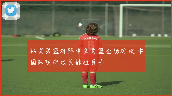 韩国男篮对阵中国男篮全场对攻 中国队防守成关键胜负手