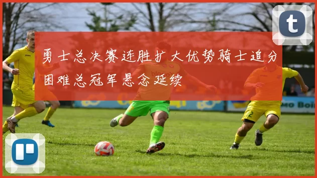 勇士总决赛连胜扩大优势骑士追分困难总冠军悬念延续