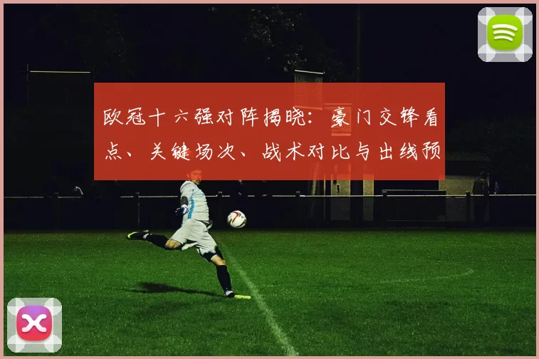 欧冠十六强对阵揭晓：豪门交锋看点、关键场次、战术对比与出线预测