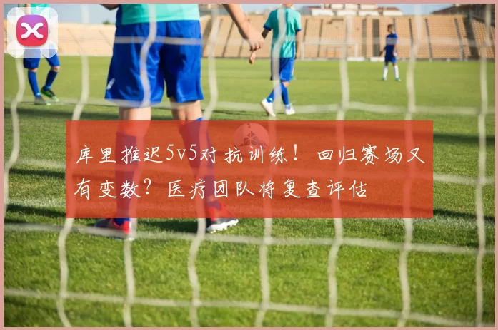 库里推迟5v5对抗训练！回归赛场又有变数？医疗团队将复查评估