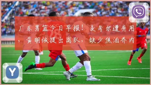 广东男篮今日早报！麦考尔遭弃用，黄明依提出离队，缺少焦泊乔内线被完爆