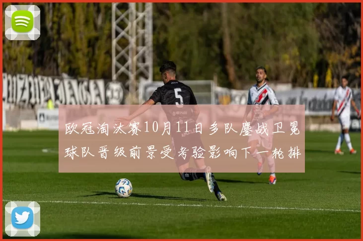 欧冠淘汰赛10月11日多队鏖战卫冕球队晋级前景受考验影响下一轮排位