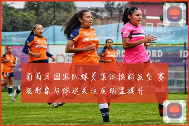葡萄牙国家队球员集体换新发型 赛场形象与球迷关注度明显提升