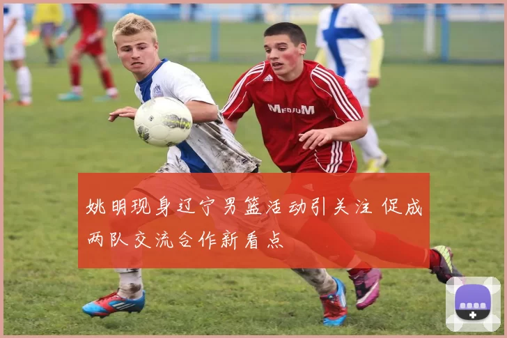 姚明现身辽宁男篮活动引关注 促成两队交流合作新看点