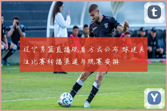 辽宁男篮直播观看方式公布 球迷关注比赛转播渠道与观赛安排