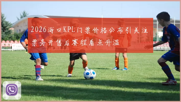 2026海口KPL门票价格公布引关注 票务开售后赛程看点升温