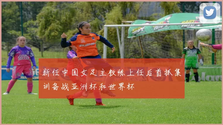 新任中国女足主教练上任后首抓集训备战亚洲杯和世界杯