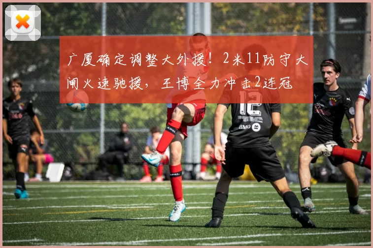 广厦确定调整大外援！2米11防守大闸火速驰援，王博全力冲击2连冠