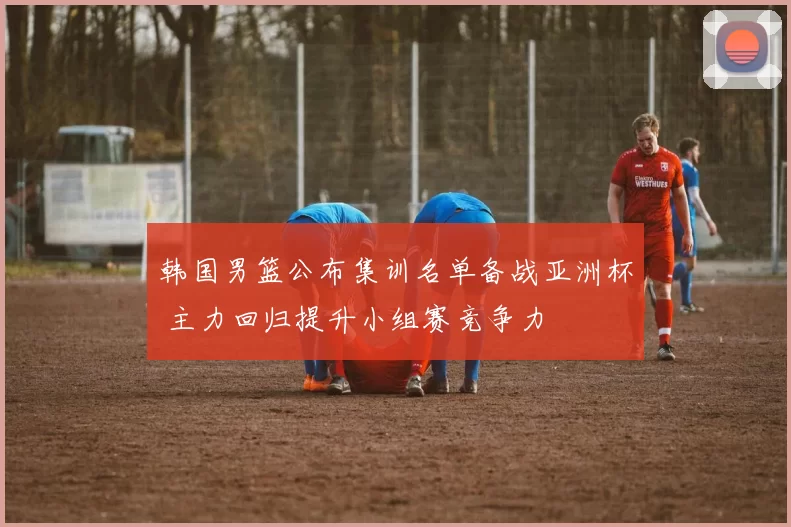 韩国男篮公布集训名单备战亚洲杯 主力回归提升小组赛竞争力