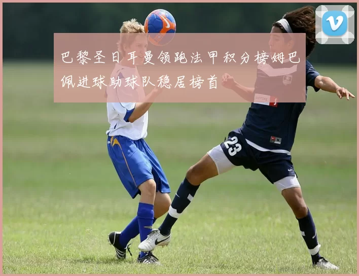 巴黎圣日耳曼领跑法甲积分榜姆巴佩进球助球队稳居榜首